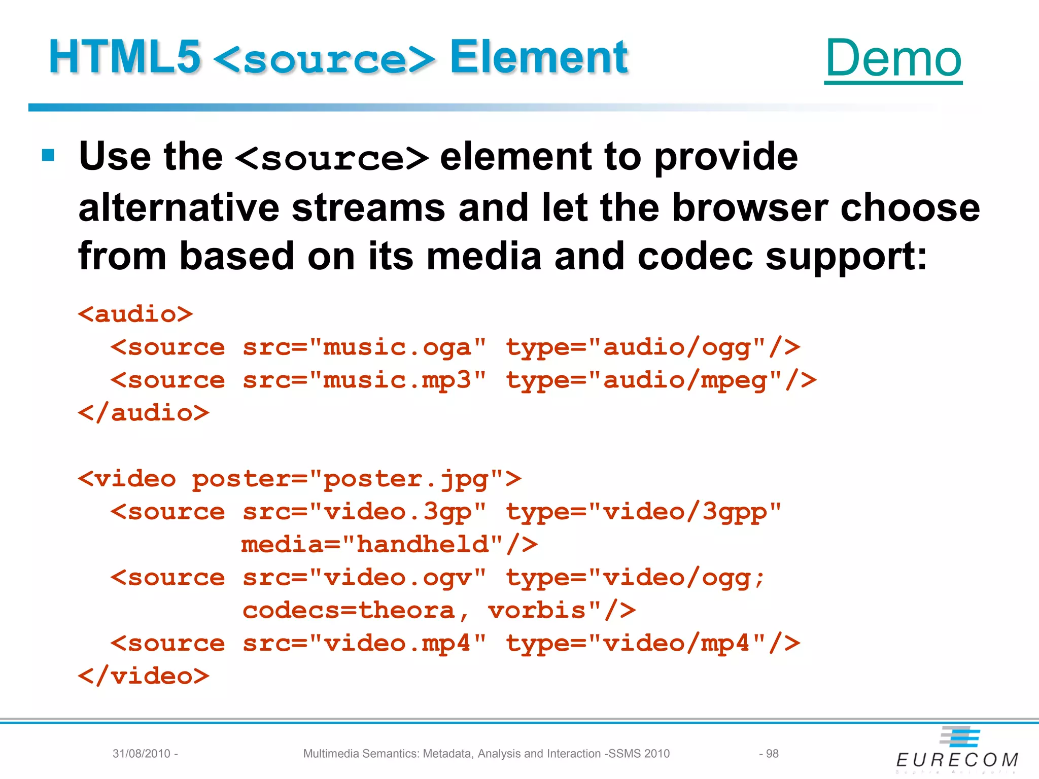 HTML5 <source> Element                                                                         Demo
 Use the <source> element to provide
  alternative streams and let the browser choose
  from based on its media and codec support:
 <audio>
   <source src="music.oga" type="audio/ogg"/>
   <source src="music.mp3" type="audio/mpeg"/>
 </audio>

 <video poster="poster.jpg">
   <source src="video.3gp" type="video/3gpp"
           media="handheld"/>
   <source src="video.ogv" type="video/ogg;
           codecs=theora, vorbis"/>
   <source src="video.mp4" type="video/mp4"/>
 </video>

   31/08/2010 -   Multimedia Semantics: Metadata, Analysis and Interaction -SSMS 2010   - 98
 