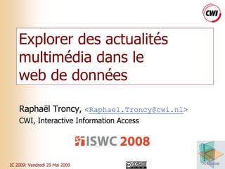 Explorer des actualités
    multimédia dans le
    web de données

    Raphaël Troncy, <Raphael.Troncy@cwi.nl>
    CWI, Interactive Information Access




IC 2009: Vendredi 29 Mai 2009                 1
 
