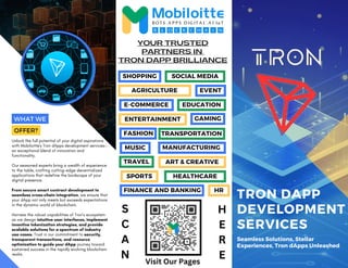E-COMMERCE
SPORTS HEALTHCARE
TRON DAPP
DEVELOPMENT
SERVICES
Seamless Solutions, Stellar
Experiences, Tron dApps Unleashed
Unlock the full potential of your digital aspirations
with Mobiloitte's Tron dApps development services—
an exceptional blend of innovation and
functionality.
Our seasoned experts bring a wealth of experience
to the table, crafting cutting-edge decentralized
applications that redefine the landscape of your
digital presence.
From secure smart contract development to
seamless cross-chain integration, we ensure that
your dApp not only meets but exceeds expectations
in the dynamic world of blockchain.
Harness the robust capabilities of Tron's ecosystem
as we design intuitive user interfaces, implement
inventive tokenization strategies, and provide
scalable solutions for a spectrum of industry
use cases. Trust in our commitment to security,
transparent transactions, and resource
optimization to guide your dApp journey toward
sustained success in the rapidly evolving blockchain
realm.
TRON DAPP BRILLIANCE
YOUR TRUSTED
PARTNERS IN
WHAT WE
OFFER?
SHOPPING SOCIAL MEDIA
AGRICULTURE EVENT
EDUCATION
ENTERTAINMENT
MUSIC
TRANSPORTATION
GAMING
MANUFACTURING
FASHION
ART & CREATIVE
TRAVEL
FINANCE AND BANKING HR
S
C
A
N
H
E
R
E
Visit Our Pages
 