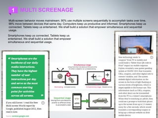 1 MULTI SCREENAGE
Multi-screen behavior moves mainstream. 90% use multiple screens sequentially to accomplish tasks over time.
98% move between devices that same day. Computers keep us productive and informed. Smartphones keep us
connected. Tablets keep us entertained. We shall build a solution that empower simultaneous and sequential
usage.
Smartphones keep us connected. Tablets keep us
entertained. We shall build a solution that empower
simultaneous and sequential usage.
 