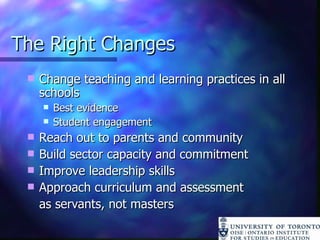 The Right Changes Change teaching and learning practices in all schools Best evidence Student engagement Reach out to parents and community Build sector capacity and commitment Improve leadership skills Approach curriculum and assessment  as servants, not masters 