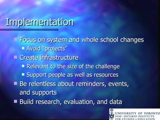 Implementation Focus on system and whole school changes Avoid “projects” Create infrastructure Relevant to the size of the challenge Support people as well as resources Be relentless about reminders, events,  and supports Build research, evaluation, and data 