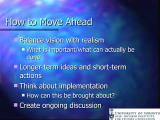 How to Move Ahead Balance vision with realism What is important/what can actually be done Longer-term ideas and short-term actions Think about implementation How can this be brought about? Create ongoing discussion 