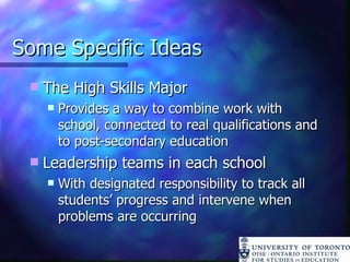 Some Specific Ideas The High Skills Major Provides a way to combine work with school, connected to real qualifications and to post-secondary education Leadership teams in each school With designated responsibility to track all students’ progress and intervene when problems are occurring 