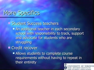 More Specifics Student Success teachers An additional teacher in each secondary school with responsibility to track, support and advocate for students who are struggling Credit recover Allows students to complete course requirements without having to repeat in their entirety 