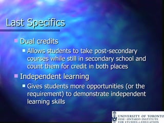Last Specifics Dual credits Allows students to take post-secondary courses while still in secondary school and count them for credit in both places Independent learning Gives students more opportunities (or the requirement) to demonstrate independent learning skills 