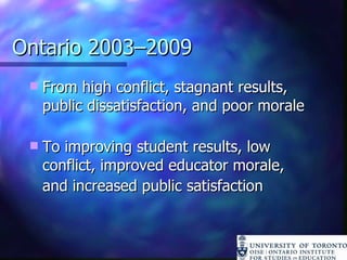 Ontario 2003–2009 From high conflict, stagnant results, public dissatisfaction, and poor morale To improving student results, low conflict, improved educator morale,  and increased public satisfaction 