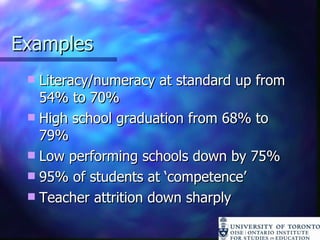 Examples Literacy/numeracy at standard up from 54% to 70% High school graduation from 68% to 79% Low performing schools down by 75% 95% of students at ‘competence’ Teacher attrition down sharply 