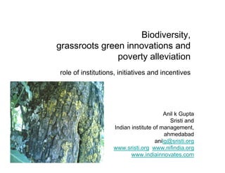 Biodiversity,
grassroots green innovations and
poverty alleviation
role of institutions, initiatives and incentives
Anil k Gupta
Sristi and
Indian institute of management,
ahmedabad
anilg@sristi.org
www.sristi.org www.nifindia.org
www.indiainnovates.com
 
