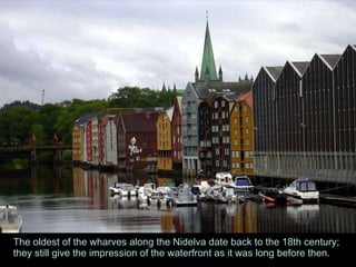 The oldest of the wharves along the Nidelva date back to the 18th century; they still give the impression of the waterfront as it was long before then.  