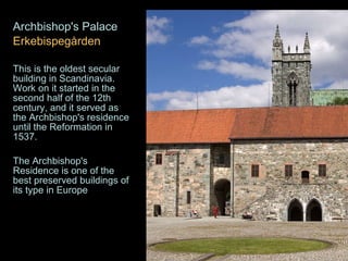 Archbishop's Palace  Erkebispegården  This is the oldest secular building in Scandinavia. Work on it started in the second half of the 12th century, and it served as the Archbishop's residence until the Reformation in 1537.  The Archbishop's Residence is one of the best preserved buildings of its type in Europe   