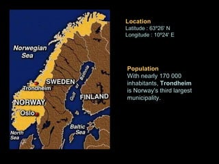 Population With nearly 170 000 inhabitants,  Trondheim  is Norway's third largest municipality. Location Latitude : 63º26' N  Longitude : 10º24' E   