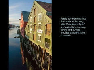 Fertile communities lined the shores of the long, wide  Trondheims Fjord  and agriculture, forestry, fishing and hunting provided excellent living standards.  
