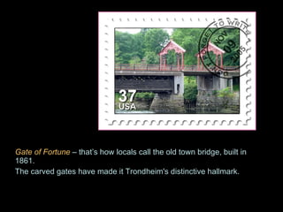 Gate of Fortune   – that’s how locals call the old town bridge, built in 1861.  The carved gates have made it Trondheim's distinctive hallmark. 