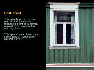 Bakklandet  i s one of the best  This neighbourhood on the east side of the Nidelva features old timber buildings, originally the homes of the working class.  This special area of town is a strong part of Trondheim's cultural identity. 