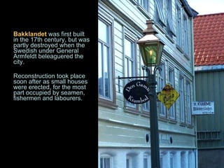 Bakklandet  was first built in the 17th century, but was partly destroyed when the Swedish under General Armfeldt beleaguered the city.  Reconstruction took place soon after as small houses were erected, for the most part occupied by seamen, fishermen and labourers. 