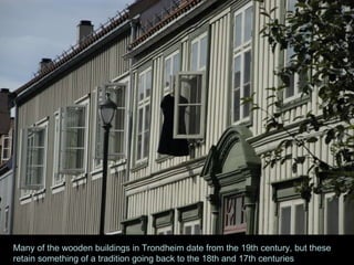 Many of the wooden buildings in Trondheim date from the 19th century, but these retain something of a tradition going back to the 18th and 17th centuries 