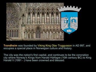 Trondheim   was founded by  Viking King Olav Tryggvason  in AD 997, and occupies a special place in Norwegian culture and history.  The city was the nation's first capital, and continues to be the coronation city where Norway's Kings from Harald Hårfagre (10th century BC) to King Harald V (1991 - ) have been crowned and blessed.  