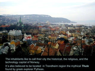 The inhabitants like to call their city the historical, the religious, and the technology capital of Norway.  It´s also believed to be located  in Trondheim region the mythical  Thule  found by greek explorer Pytheas. 