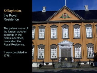 Stiftsgården,   the Royal Residence The palace is one of the largest wooden buildings in the Nordic countries, now called the Royal Residence.  It was completed in 1778.  