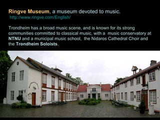 Ringve Museum , a museum devoted to music. http://www.ringve.com/English/ Trondheim has a broad music scene, and is known for its strong communities committed to classical music, with a  music conservatory at  NTNU  and a municipal music school,  the Nidaros Cathedral Choir and the  Trondheim Soloists . 