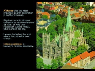 Nidaros   was the most important pilgrim destination in northern Europe.  Pilgrims came to Nidaros cathedral to visit the shrine of St. Olaf, or King Olaf Haraldson (995 to 1030), who founded the city.  He was buried on the spot where the cathedral now stands. Nidaros cathedral  is Norway's national sanctuary. 