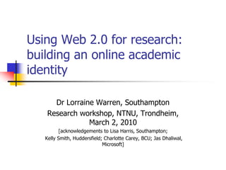 Using Web 2.0 for research:
building an online academic
identity

     Dr Lorraine Warren, Southampton
   Research workshop, NTNU, Trondheim,
               March 2, 2010
         [acknowledgements to Lisa Harris, Southampton;
   Kelly Smith, Huddersfield; Charlotte Carey, BCU; Jas Dhaliwal,
                             Microsoft]
 