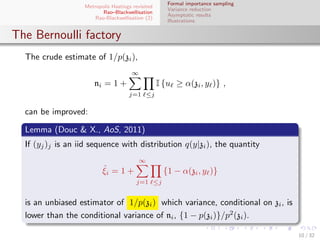 Formal importance sampling
                   Metropolis Hastings revisited
                                                      Variance reduction
                          Rao–Blackwellisation
                                                      Asymptotic results
                       Rao-Blackwellisation (2)
                                                      Illustrations


The Bernoulli factory
  The crude estimate of 1/p(zi ),
                                       ∞
                       ni = 1 +                    I {uℓ ≥ α(zi , yℓ )} ,
                                     j=1 ℓ≤j

  can be improved:

  Lemma (Douc & X., AoS, 2011)
  If (yj )j is an iid sequence with distribution q(y|zi ), the quantity
                                           ∞
                          ˆ
                          ξi = 1 +                   {1 − α(zi , yℓ )}
                                         j=1 ℓ≤j


  is an unbiased estimator of 1/p(zi ) which variance, conditional on zi , is
  lower than the conditional variance of ni , {1 − p(zi )}/p2 (zi ).

                                                                                   10 / 32
 
