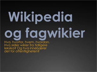 Wikipedia og fagwikier Hva, hvorfor, hvem, hvordan. Hva skiller wikier fra tidligere leksika? Og hva innebærer det for offentligheten? 