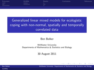 Precursors           GLMMs                Results                   Conclusions                   References




              Generalized linear mixed models for ecologists:
             coping with non-normal, spatially and temporally
                              correlated data

                                      Ben Bolker

                                   McMaster University
                    Departments of Mathematics & Statistics and Biology


                                   30 August 2011



Ben Bolker                           McMaster University Departments of Mathematics & Statistics and Biology
GLMMs
 