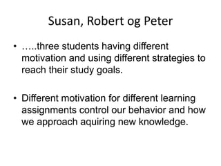 Susan, Robert og Peter
• …..three students having different
motivation and using different strategies to
reach their study goals.

• Different motivation for different learning
assignments control our behavior and how
we approach aquiring new knowledge.

 