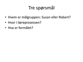Tre spørsmål
• Hvem er målgruppen: Susan eller Robert?
• Hvor i læreprosessen?
• Hva er formålet?

 