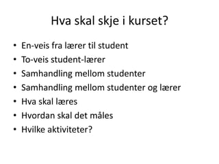 Hva skal skje i kurset?
•
•
•
•
•
•
•

En-veis fra lærer til student
To-veis student-lærer
Samhandling mellom studenter
Samhandling mellom studenter og lærer
Hva skal læres
Hvordan skal det måles
Hvilke aktiviteter?

 