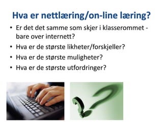 • Er det det samme som skjer i klasserommet bare over internett?
• Hva er de største likheter/forskjeller?
• Hva er de største muligheter?
• Hva er de største utfordringer?

 