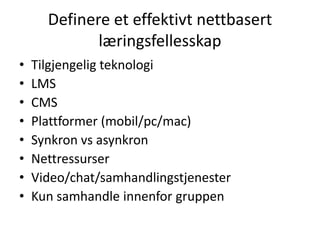 Definere et effektivt nettbasert
læringsfellesskap
•
•
•
•
•
•
•
•

Tilgjengelig teknologi
LMS
CMS
Plattformer (mobil/pc/mac)
Synkron vs asynkron
Nettressurser
Video/chat/samhandlingstjenester
Kun samhandle innenfor gruppen

 