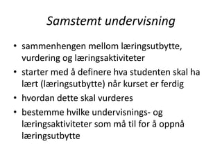 Samstemt undervisning
• sammenhengen mellom læringsutbytte,
vurdering og læringsaktiviteter
• starter med å definere hva studenten skal ha
lært (læringsutbytte) når kurset er ferdig
• hvordan dette skal vurderes
• bestemme hvilke undervisnings- og
læringsaktiviteter som må til for å oppnå
læringsutbytte

 