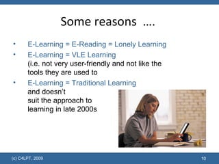 Some reasons  ….  E-Learning = E-Reading = Lonely Learning E-Learning = VLE Learning  (i.e. not very user-friendly and not like the tools they are used to E-Learning = Traditional Learning  and doesn’t  suit the approach to  learning in late 2000s 