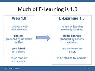 Much of E-Learning is 1.0 E-Learning 1.0 one-way learning read-only learning online courses produced by experts (teachers)  and published on  a VLE to be studied by learners Web 1.0 one-way web read-only web content   produced by an expert author published   on the web  to be read by consumers. 