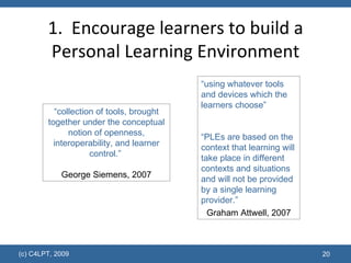 1.  Encourage learners to build a Personal Learning Environment “ collection of tools, brought together under the conceptual notion of openness, interoperability, and learner control.”  George Siemens, 2007 “ using whatever tools and devices which the learners choose” “ PLEs are based on the context that learning will take place in different contexts and situations and will not be provided by a single learning provider.” Graham Attwell, 2007 