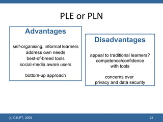PLE or PLN Advantages self-organising, informal learners address own needs best-of-breed tools social-media aware users bottom-up approach Disadvantages appeal to traditional learners? competence/confidence with tools concerns over  privacy and data security 