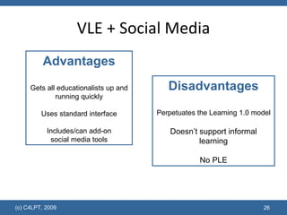 VLE + Social Media Disadvantages Perpetuates the Learning 1.0 model Doesn’t support informal learning No PLE Advantages Gets all educationalists up and running quickly Uses standard interface Includes/can add-on social media tools 