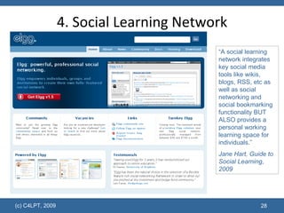“ A social learning network integrates key social media tools like wikis, blogs, RSS, etc as well as social networking and social bookmarking functionality BUT ALSO provides a personal working learning space for individuals.” Jane Hart, Guide to Social Learning, 2009 4. Social Learning Network 
