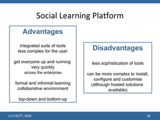 Social Learning Platform Disadvantages less sophistication of tools can be more complex to install, configure and customise (although hosted solutions  available) Advantages integrated suite of tools less complex for the user get everyone up and running  very quickly   across the enterprise  formal and informal learning collaborative environment top-down and bottom-up 