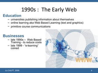 1990s :  The Early Web Education universities publishing information about themselves online learning aka Web Based Learning   (text and graphics) primitive course communications   Businesses late 1990s –  Web Based  Training - to reduce costs late 1999 - “e-learning”  coined 