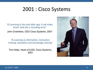 2001 : Cisco Systems “ E-Learning is the next killer app: it will make email  look like a rounding error “ John Chambers, CEO Cisco Systems, 2001 “ E-Learning is information, instruction, training, education and knowledge sharing” Tom Kelly, Head of ILSG, Cisco Systems, 2001 