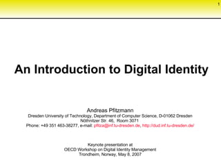 An Introduction to Digital Identity Andreas Pfitzmann Dresden University of Technology, Department of Computer Science, D-01062 Dresden Nöthnitzer Str. 46,  Room 3071  Phone: +49 351 463-38277, e-mail:  [email_address] . tu-dresden .de ,  http://dud. inf . tu-dresden .de/ Keynote presentation at OECD Workshop on Digital Identity Management Trondheim, Norway, May 8, 2007 