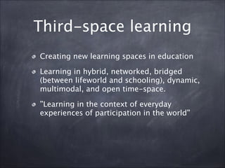 Third-space learning
Creating new learning spaces in education
Learning in hybrid, networked, bridged
(between lifeworld and schooling), dynamic,
multimodal, and open time-space.
”Learning in the context of everyday
experiences of participation in the world”
 
