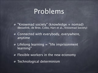Problems
”Knowmad society” (knowledge + nomad)
(Besselink, de Bree, Cobo, Hart et al., Knowmad Society)
Connected with everybody, everywhere,
anytime
Lifelong learning = ”life imprisonment
learning”
Flexible workers in the new economy
Technological determinism
 