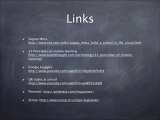 Links
Sugata Mitra 
http://www.ted.com/talks/sugata_mitra_build_a_school_in_the_cloud.html
12 Principles on mobile learning 
http://www.teachthought.com/technology/12-principles-of-mobile-
learning/
Google Goggles 
http://www.youtube.com/watch?v=Hhgfz0zPmH4
QR codes at school 
http://www.youtube.com/watch?v=ayW032sKtj8
Pinterest: http://pinterest.com/rkupiainen/
Scoop: http://www.scoop.it/u/reijo-kupiainen
 