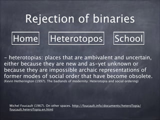Home Heterotopos School
Rejection of binaries
Michel Foucault (1967). On other spaces. http://foucault.info/documents/heteroTopia/
foucault.heteroTopia.en.html
- heterotopias: places that are ambivalent and uncertain,
either because they are new and as-yet unknown or
because they are impossible archaic representations of
former modes of social order that have become obsolete.
(Kevin Hetherington (1997). The badlands of modernity: Heterotopia and social ordering)	

 